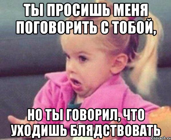 ты просишь меня поговорить с тобой, но ты говорил, что уходишь блядствовать, Мем  Ты говоришь (девочка возмущается)