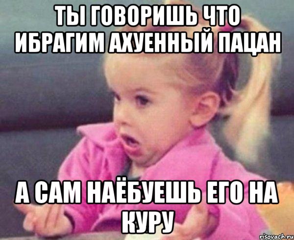 ты говоришь что ибрагим ахуенный пацан а сам наёбуешь его на куру, Мем  Ты говоришь (девочка возмущается)