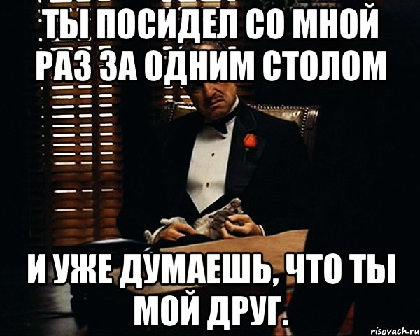 ты посидел со мной раз за одним столом и уже думаешь, что ты мой друг.