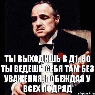 Ты выходишь в Д1, но ты ведешь себя там без уважения, побеждая у всех подряд