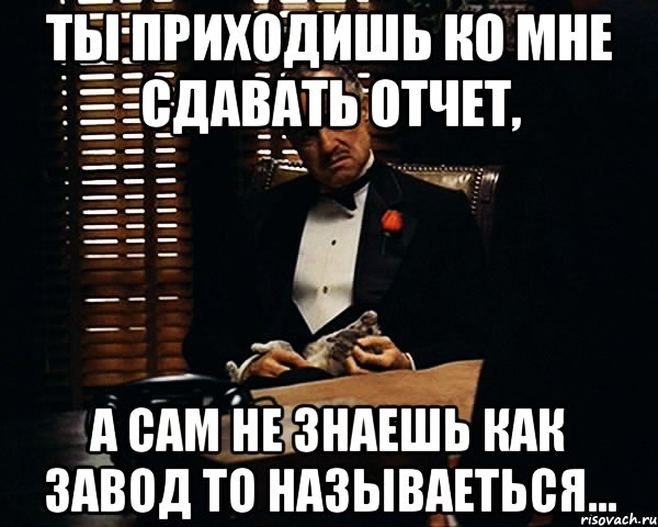 ты приходишь ко мне сдавать отчет, а сам не знаешь как завод то называеться...