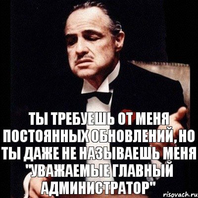 Ты требуешь от меня постоянных обновлений, но ты даже не называешь меня "Уважаемые Главный Администратор"