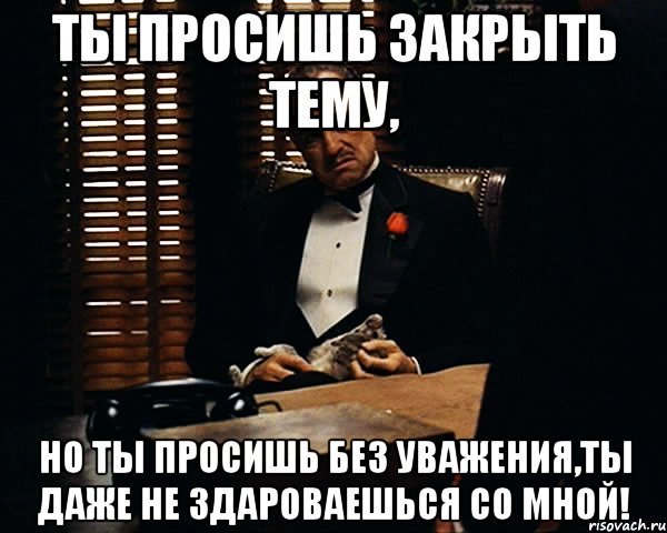 ты просишь закрыть тему, но ты просишь без уважения,ты даже не здароваешься со мной!