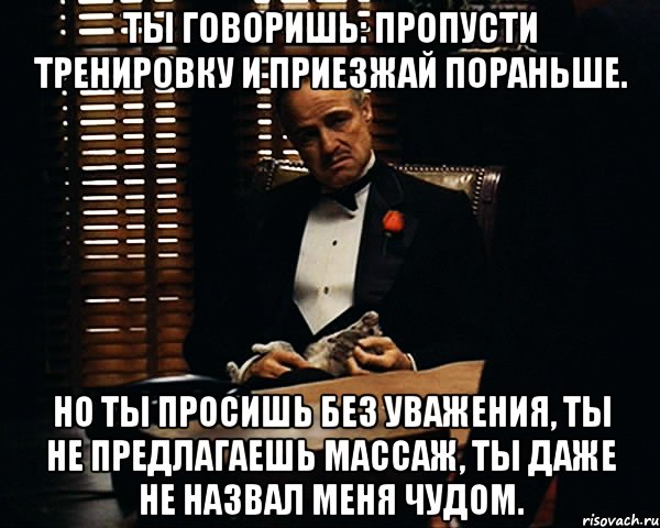 ты говоришь: пропусти тренировку и приезжай пораньше. но ты просишь без уважения, ты не предлагаешь массаж, ты даже не назвал меня чудом.