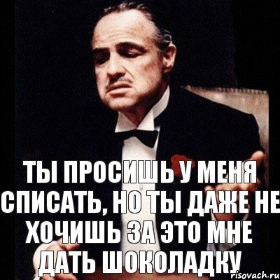 Ты просишь у меня списать, но ты даже не хочишь за это мне дать шоколадку