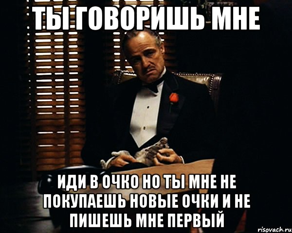 ты говоришь мне иди в очко но ты мне не покупаешь новые очки и не пишешь мне первый