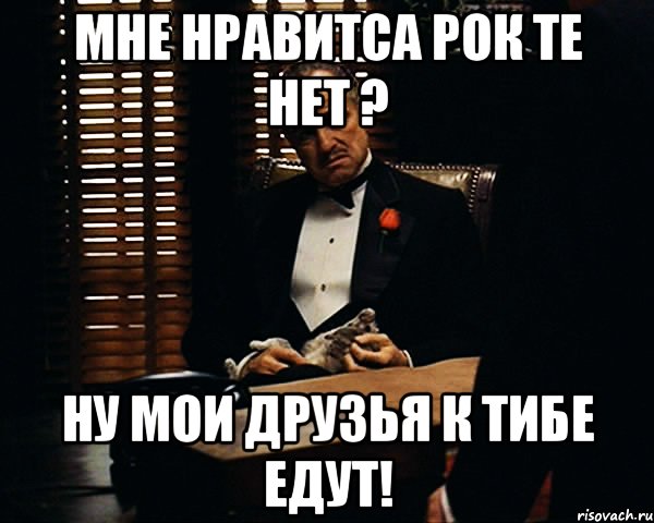 мне нравитса рок те нет ? ну мои друзья к тибе едут!