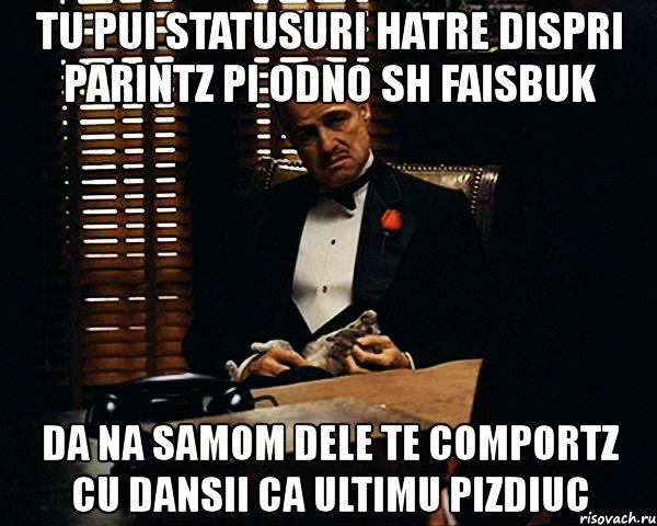 tu pui statusuri hatre dispri parintz pi odno sh faisbuk da na samom dele te comportz cu dansii ca ultimu pizdiuc