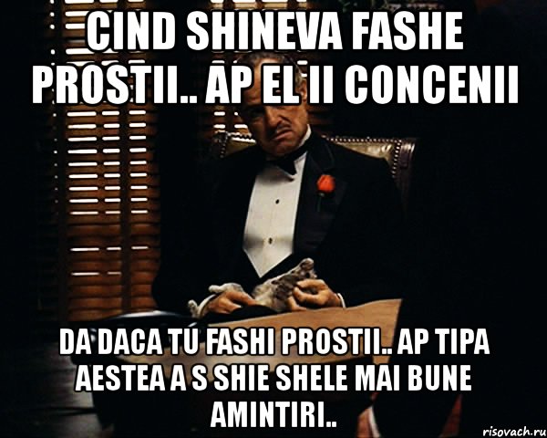 cind shineva fashe prostii.. ap el ii concenii da daca tu fashi prostii.. ap tipa aestea a s shie shele mai bune amintiri..