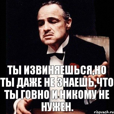 ты извиняешься,но ты даже не знаешь,что ты говно и никому не нужен.