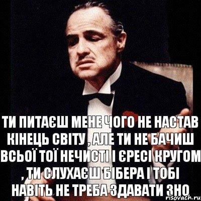 ти питаєш мене чого не настав кінець світу , але ти не бачиш всьої тої нечисті і єресі кругом , ти слухаєш Бібера і тобі навіть не треба здавати зно