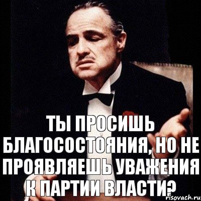 ты просишь благосостояния, но не проявляешь уважения к партии власти?