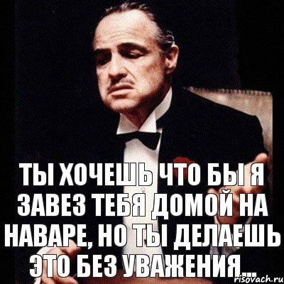 Ты хочешь что бы я завез тебя домой на Наваре, но ты делаешь это без уважения...