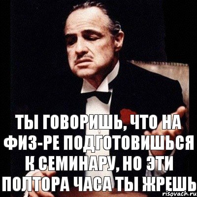 ты говоришь, что на физ-ре подготовишься к семинару, но эти полтора часа ты жрешь