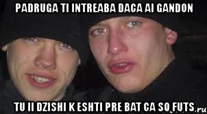 padruga ti intreaba daca ai gandon tu ii dzishi k eshti pre bat ca so futs