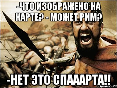 -что изображено на карте? - может рим? -нет это спааарта!!