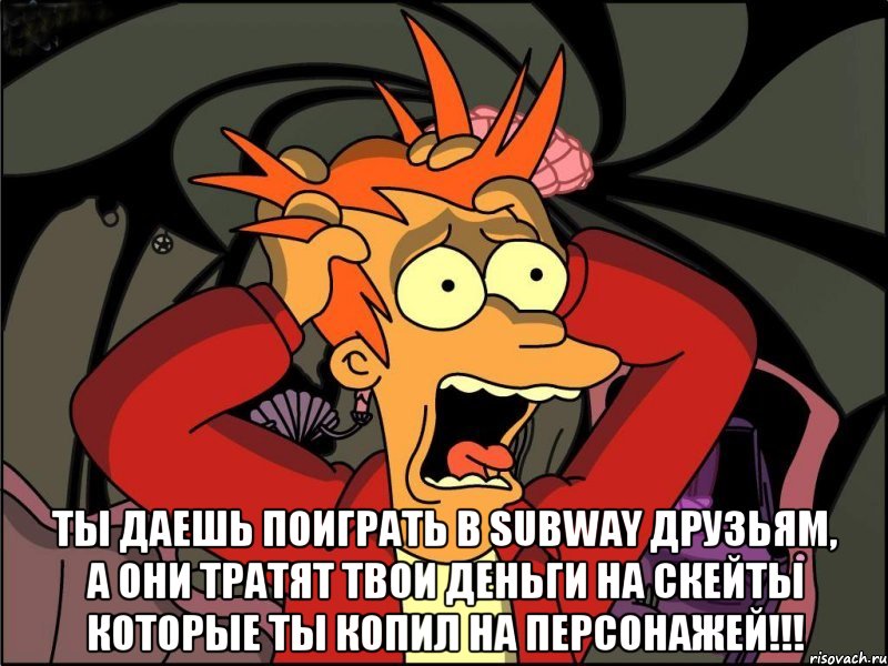  ты даешь поиграть в subway друзьям, а они тратят твои деньги на скейты которые ты копил на персонажей!!!