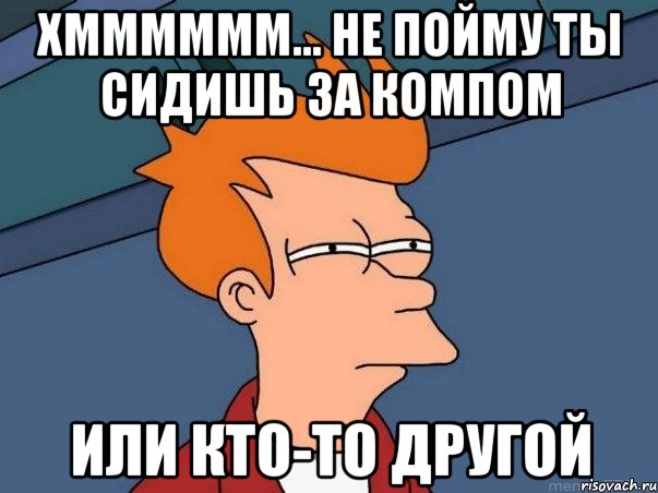 хмммммм... не пойму ты сидишь за компом или кто-то другой, Мем  Фрай (мне кажется или)