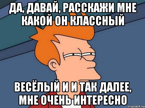 да, давай, расскажи мне какой он классный весёлый и и так далее, мне очень интересно, Мем  Фрай (мне кажется или)