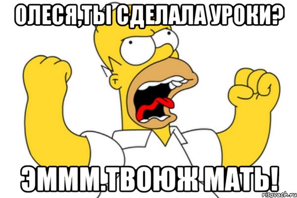 олеся,ты сделала уроки? эммм.твоюж мать!