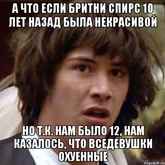 а что если бритни спирс 10 лет назад была некрасивой но т.к. нам было 12, нам казалось, что вседевушки охуенные, Мем А что если (Киану Ривз)