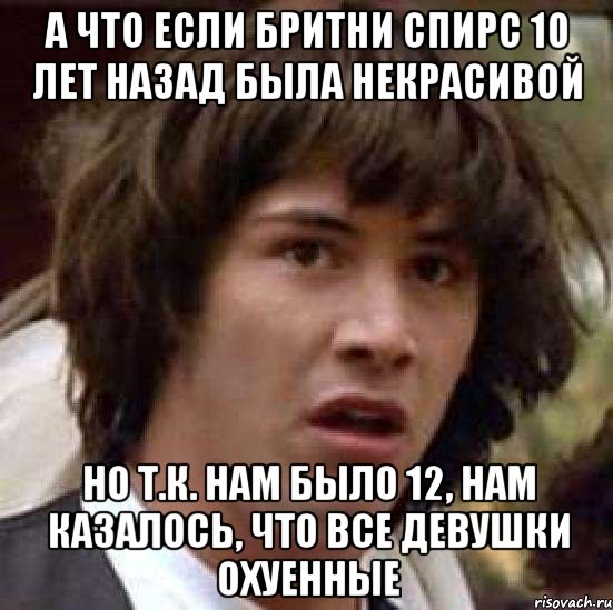 а что если бритни спирс 10 лет назад была некрасивой но т.к. нам было 12, нам казалось, что все девушки охуенные, Мем А что если (Киану Ривз)