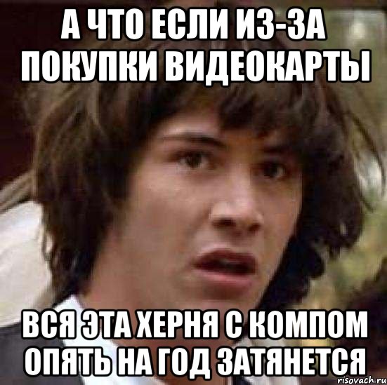 а что если из-за покупки видеокарты вся эта херня с компом опять на год затянется, Мем А что если (Киану Ривз)