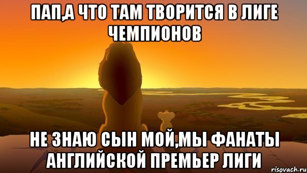 пап,а что там творится в лиге чемпионов не знаю сын мой,мы фанаты английской премьер лиги