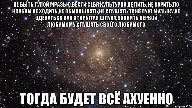 не быть тупой мразью,вести себя культурно,не пить, не курить,по клубом не ходить,не обманывать,не слушать тяжёлую музыку,не одеваться как открытая шлуха,звонить первой любимому,слушать своего любимого тогда будет всё ахуенно, Мем  Космос (офигенно)