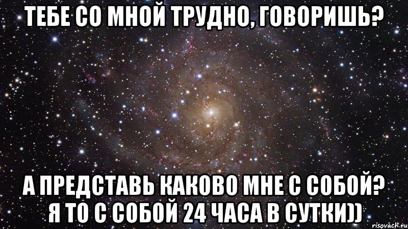 тебе со мной трудно, говоришь? а представь каково мне с собой? я то с собой 24 часа в сутки)), Мем  Космос (офигенно)