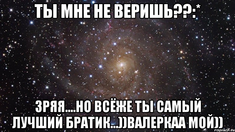 ты мне не веришь??:* зряя....но всёже ты самый лучший братик...))валеркаа мой)), Мем  Космос (офигенно)