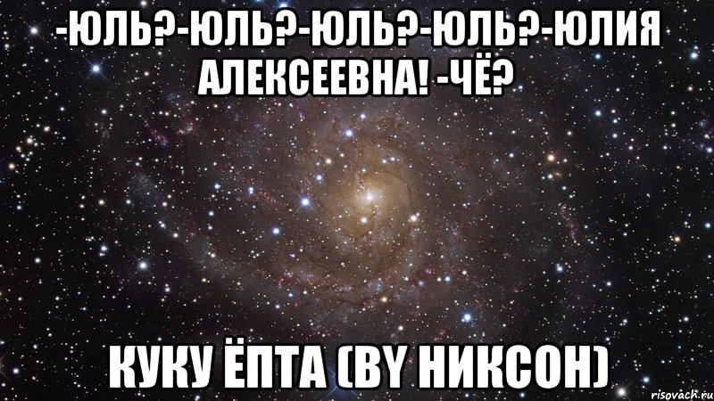 -юль?-юль?-юль?-юль?-юлия алексеевна! -чё? куку ёпта (by никсон), Мем  Космос (офигенно)