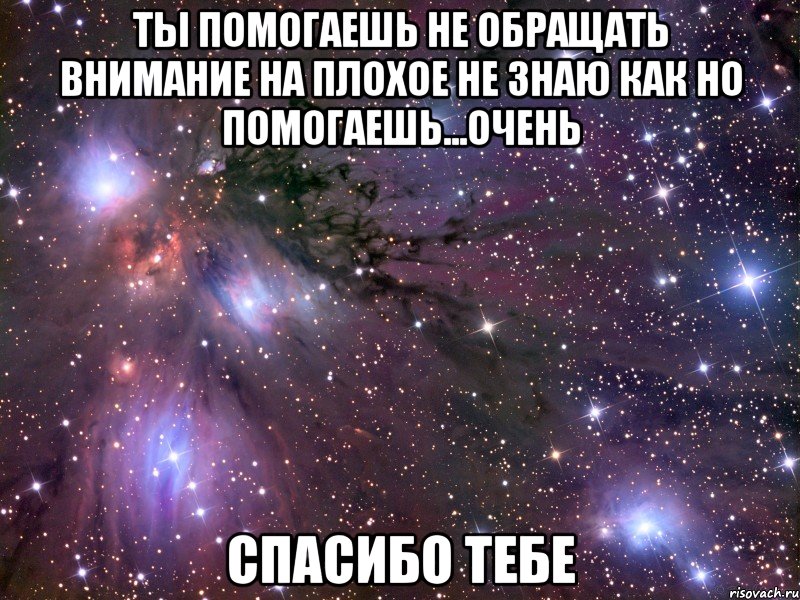 ты помогаешь не обращать внимание на плохое не знаю как но помогаешь...очень спасибо тебе, Мем Космос