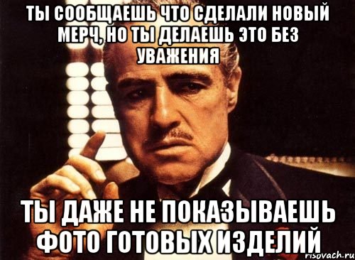 ты сообщаешь что сделали новый мерч, но ты делаешь это без уважения ты даже не показываешь фото готовых изделий, Мем крестный отец