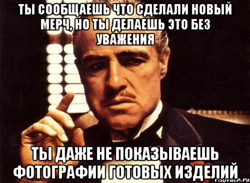 ты сообщаешь что сделали новый мерч, но ты делаешь это без уважения ты даже не показываешь фотографии готовых изделий, Мем крестный отец