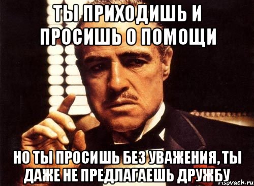 ты приходишь и просишь о помощи но ты просишь без уважения, ты даже не предлагаешь дружбу, Мем крестный отец