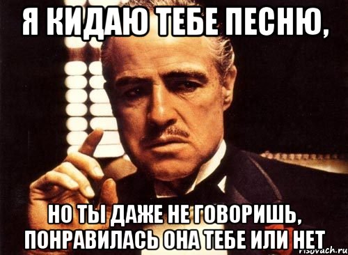 я кидаю тебе песню, но ты даже не говоришь, понравилась она тебе или нет, Мем крестный отец