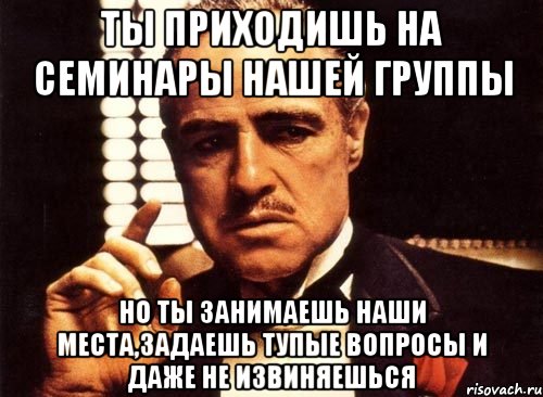 ты приходишь на семинары нашей группы но ты занимаешь наши места,задаешь тупые вопросы и даже не извиняешься, Мем крестный отец