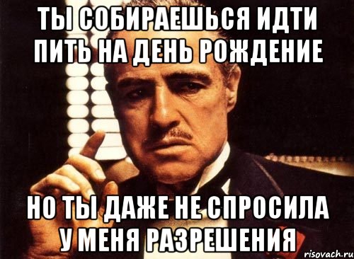 ты собираешься идти пить на день рождение но ты даже не спросила у меня разрешения, Мем крестный отец