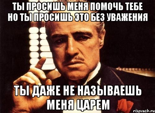 ты просишь меня помочь тебе но ты просишь это без уважения ты даже не называешь меня царем, Мем крестный отец