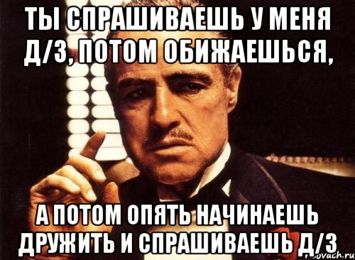 ты спрашиваешь у меня д/з, потом обижаешься, а потом опять начинаешь дружить и спрашиваешь д/з, Мем крестный отец