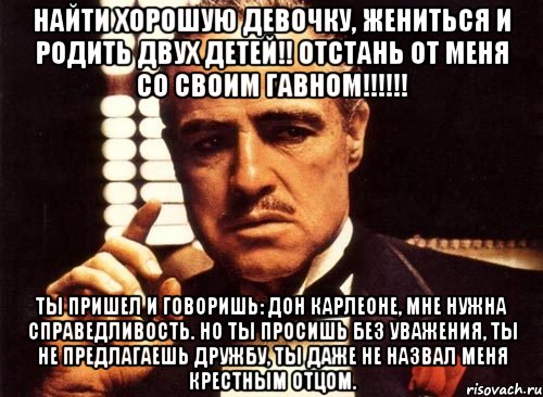 найти хорошую девочку, жениться и родить двух детей!! отстань от меня со своим гавном!!! ты пришел и говоришь: дон карлеоне, мне нужна справедливость. но ты просишь без уважения, ты не предлагаешь дружбу, ты даже не назвал меня крестным отцом., Мем крестный отец