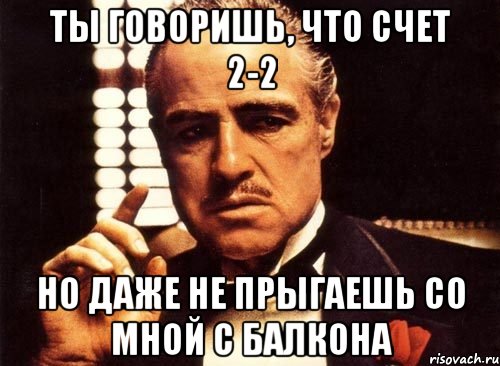 ты говоришь, что счет 2-2 но даже не прыгаешь со мной с балкона, Мем крестный отец