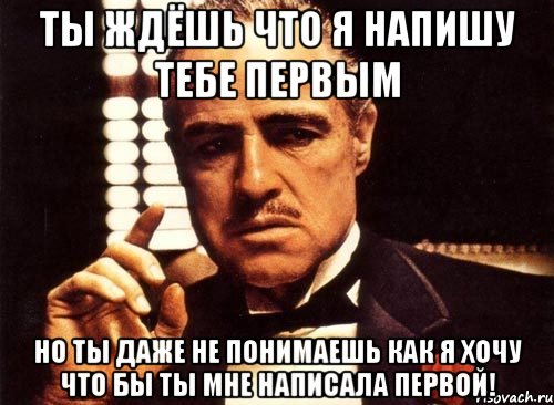 ты ждёшь что я напишу тебе первым но ты даже не понимаешь как я хочу что бы ты мне написала первой!, Мем крестный отец