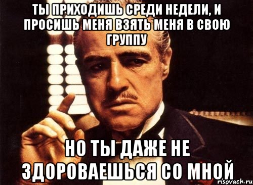 ты приходишь среди недели, и просишь меня взять меня в свою группу но ты даже не здороваешься со мной, Мем крестный отец