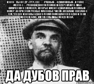 изото́пы (от др.-греч. ισος — «равный», «одинаковый», и τόπος — «место») — разновидности атомов (и ядер) какого-либо химического элемента, которые имеют одинаковый атомный номер, но при этом разные массовые числа. название связано с тем, что все изотопы одного атома помещаются в одно и то же место (в одну клетку) таблицы менделеева. да дубов прав, Мем   Ленин удивлен