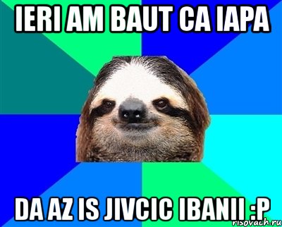 ieri am baut ca iapa da az is jivcic ibanii :p