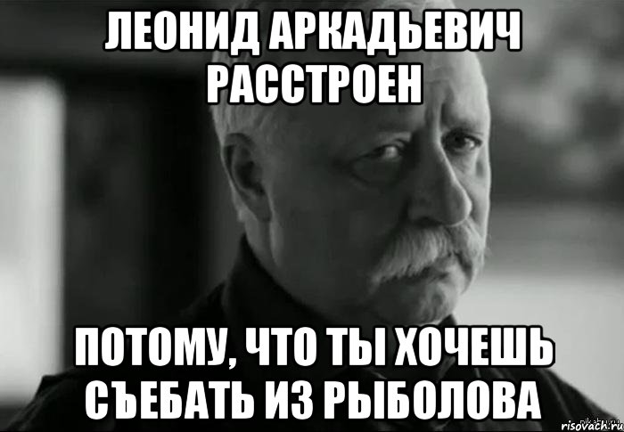 леонид аркадьевич расстроен потому, что ты хочешь съебать из рыболова, Мем Не расстраивай Леонида Аркадьевича