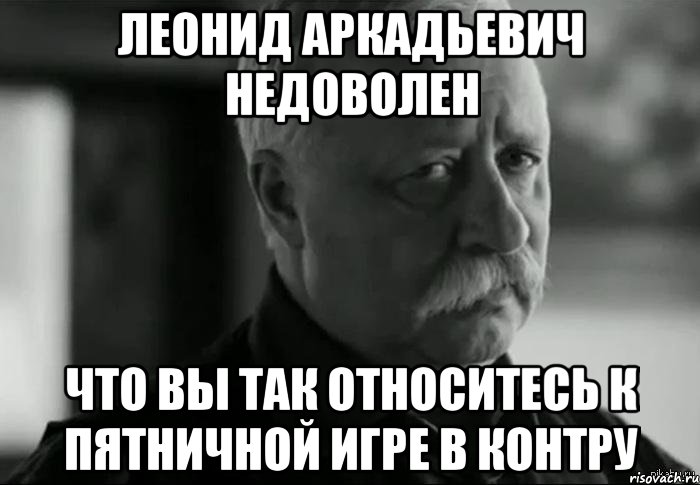 леонид аркадьевич недоволен что вы так относитесь к пятничной игре в контру