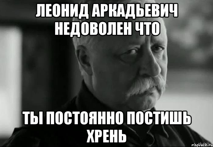 леонид аркадьевич недоволен что ты постоянно постишь хрень